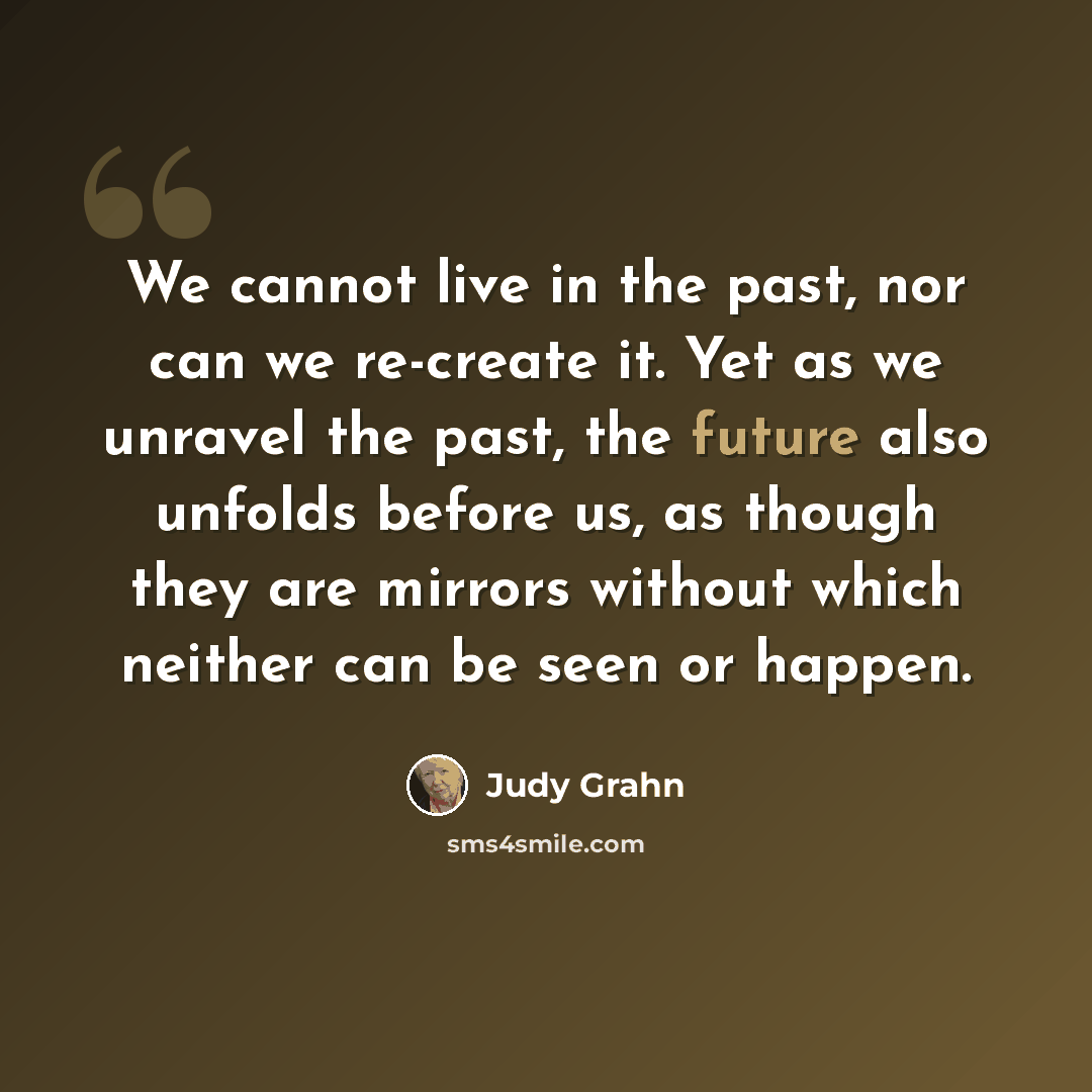 “We cannot live in the past, nor can we re-create it. Yet as we unravel the past, the future also unfolds before us, as though they are mirrors without which neither can be seen or happen.” quote by Judy Grahn