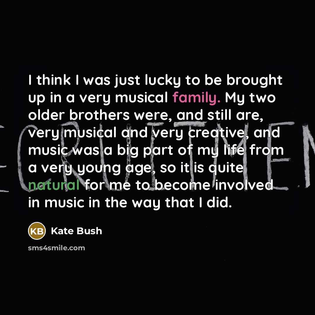 “I think I was just lucky to be brought up in a very musical family. My two older brothers were, and still are, very musical and very creative, and music was a big part of my life from a very young age, so it is quite natural for me to become involved in music in the way that I did.” quote by Kate Bush