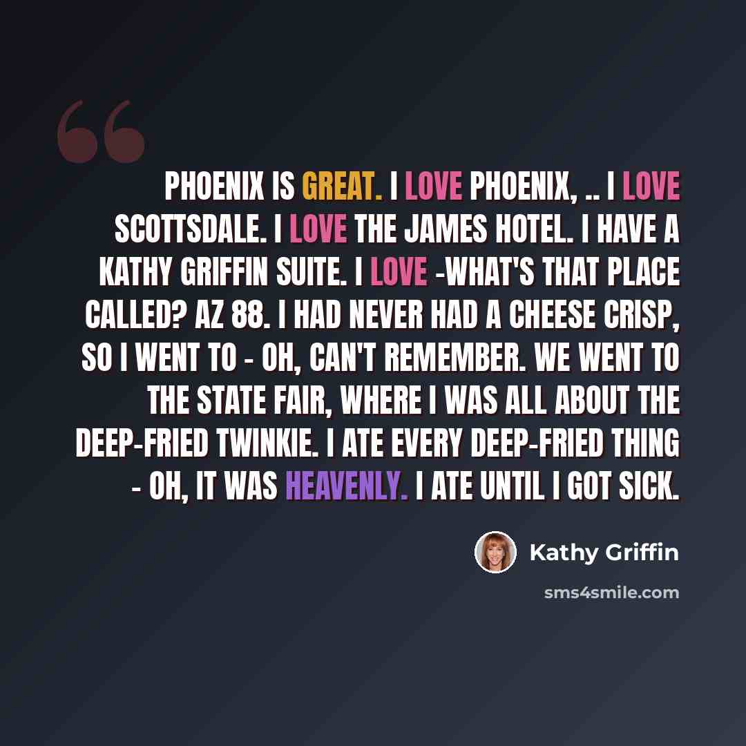 “Phoenix is great. I love Phoenix, .. I love Scottsdale. I love the James Hotel. I have a Kathy Griffin suite. I love -what's that place called? AZ 88. I had never had a cheese crisp, so I went to - oh, can't remember. We went to the State Fair, where I was all about the deep-fried Twinkie. I ate…” quote by Kathy Griffin