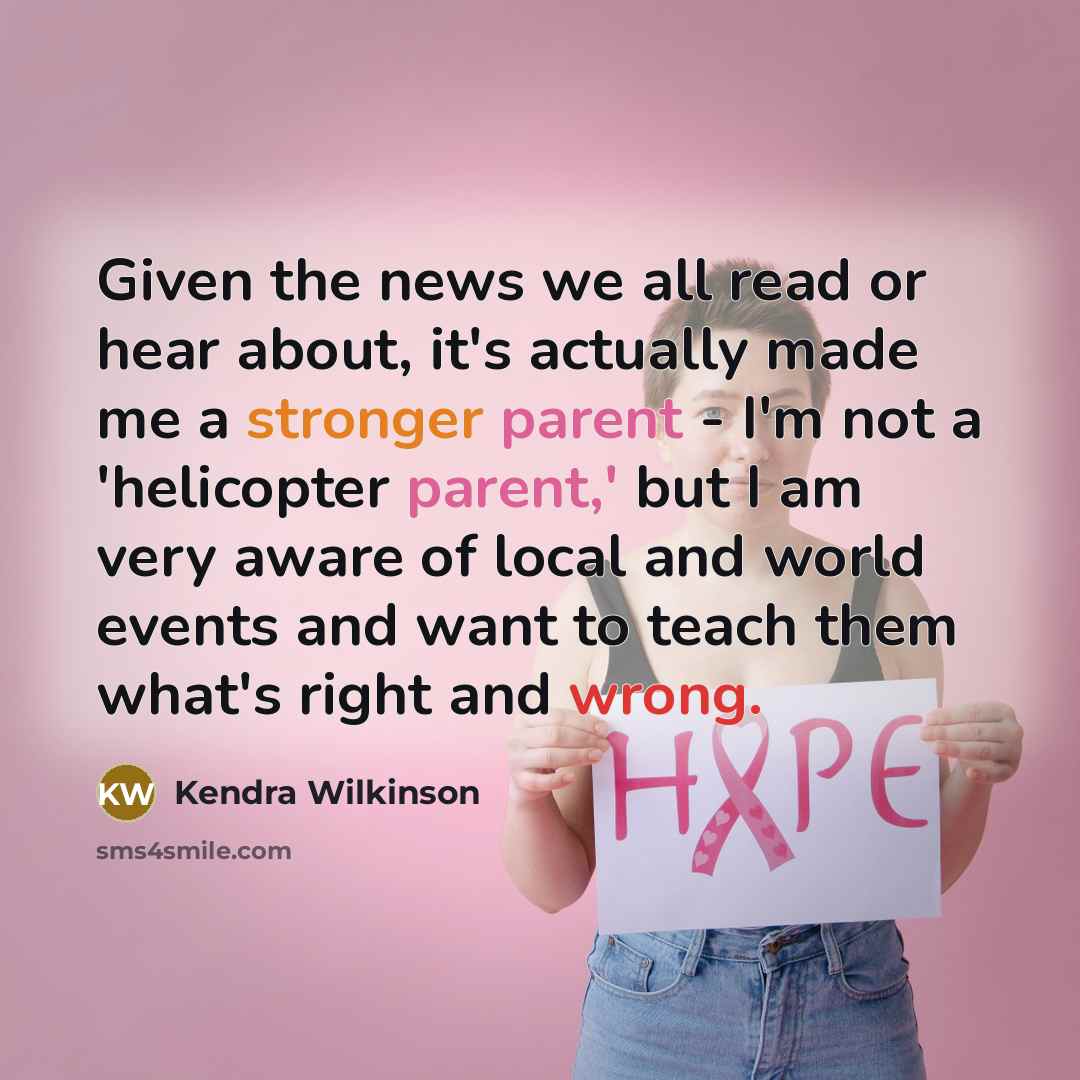 “Given the news we all read or hear about, it's actually made me a stronger parent - I'm not a 'helicopter parent,' but I am very aware of local and world events and want to teach them what's right and wrong.” quote by Kendra Wilkinson