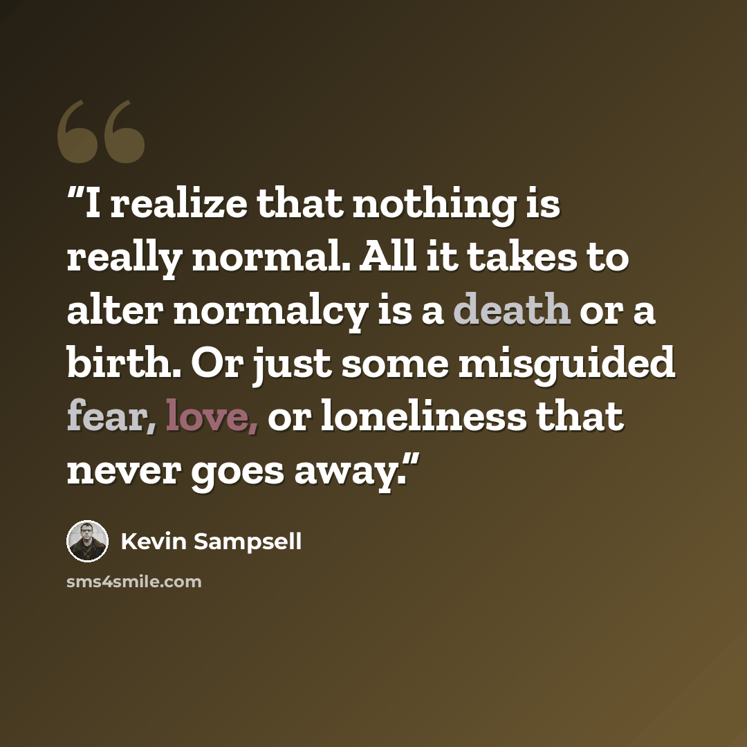 “I realize that nothing is really normal. All it takes to alter normalcy is a death or a birth. Or just some misguided fear, love, or loneliness that never goes away.” quote by Kevin Sampsell