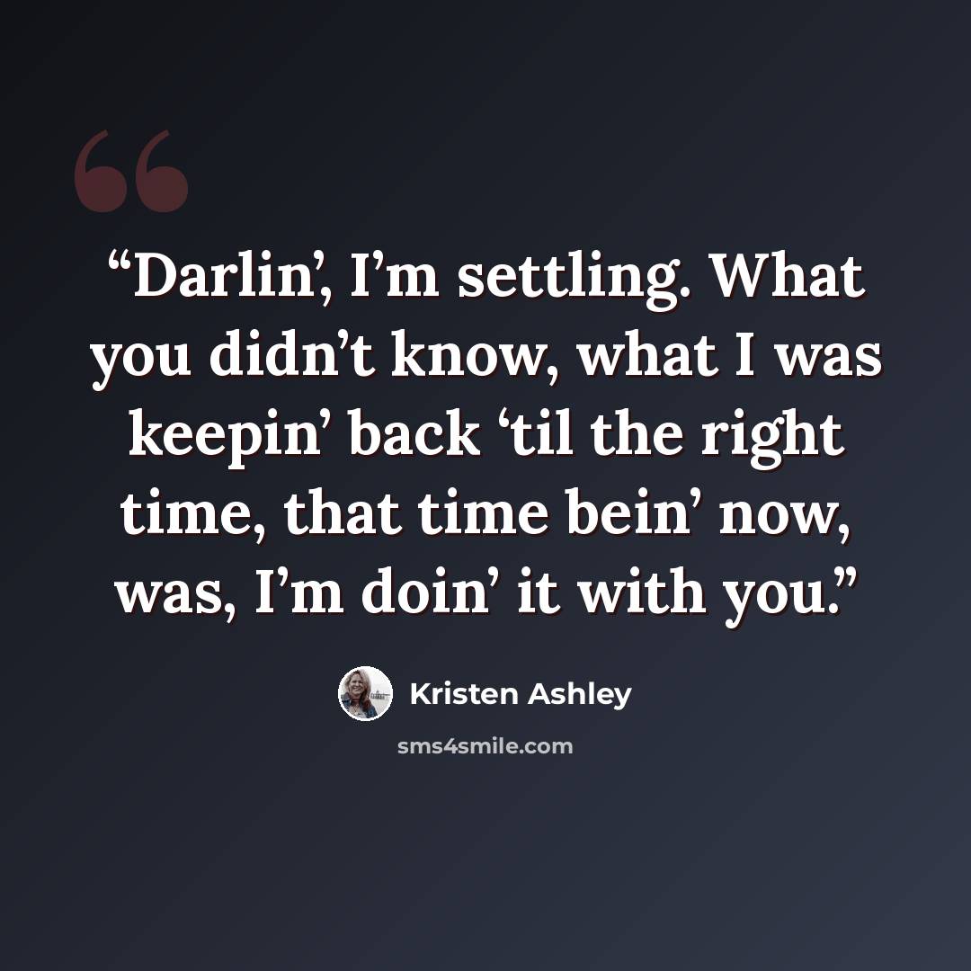“Darlin’, I’m settling. What you didn’t know, what I was keepin’ back ‘til the right time, that time bein’ now, was, I’m doin’ it with you.” quote by Kristen Ashley