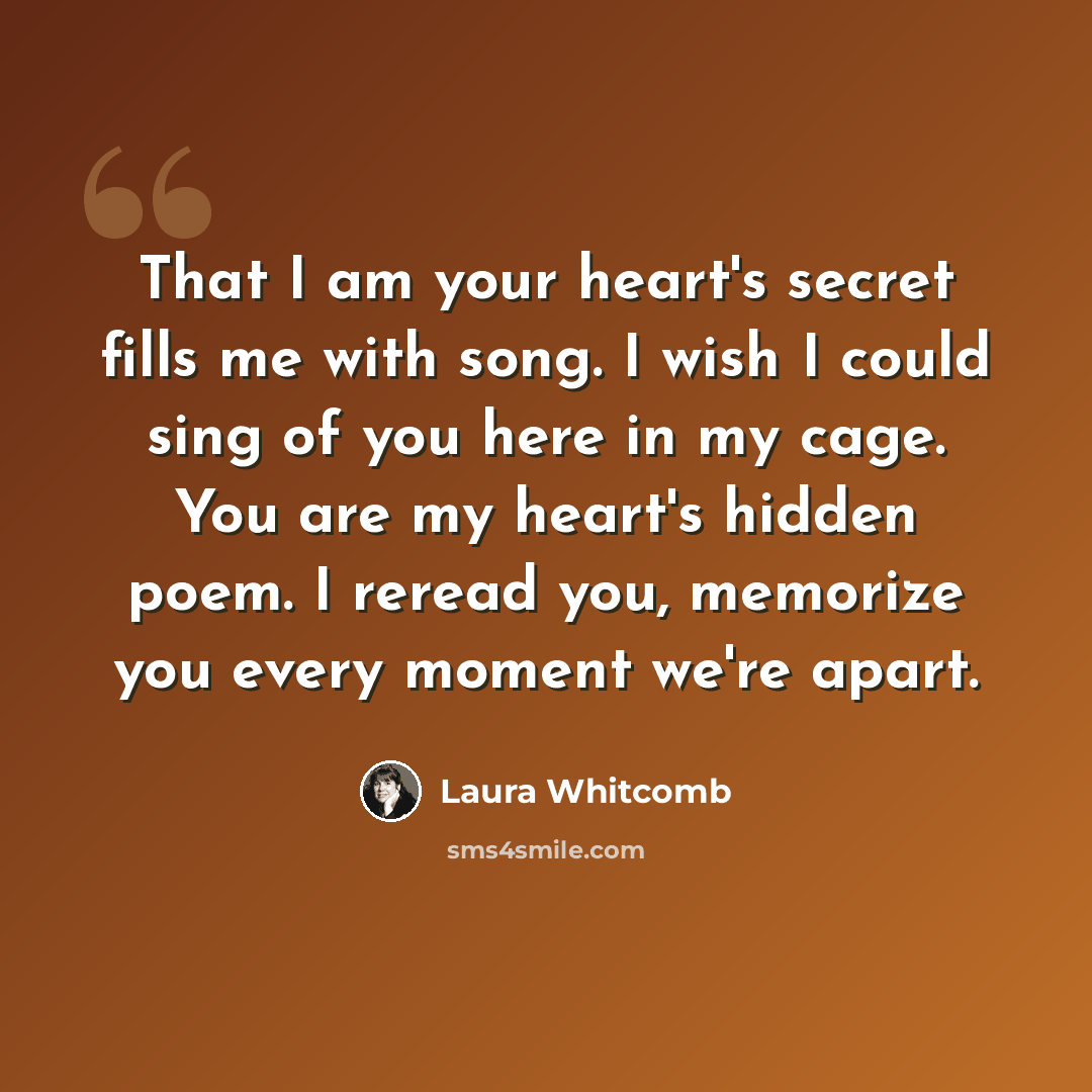 “That I am your heart's secret fills me with song. I wish I could sing of you here in my cage. You are my heart's hidden poem. I reread you, memorize you every moment we're apart.” quote by Laura Whitcomb