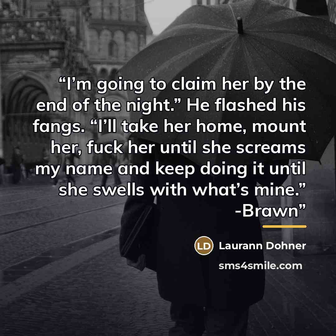 “I’m going to claim her by the end of the night.” He flashed his fangs. “I’ll take her home, mount her, fuck her until she screams my name and keep doing it until she swells with what’s mine.” -Brawn” quote by Laurann Dohner