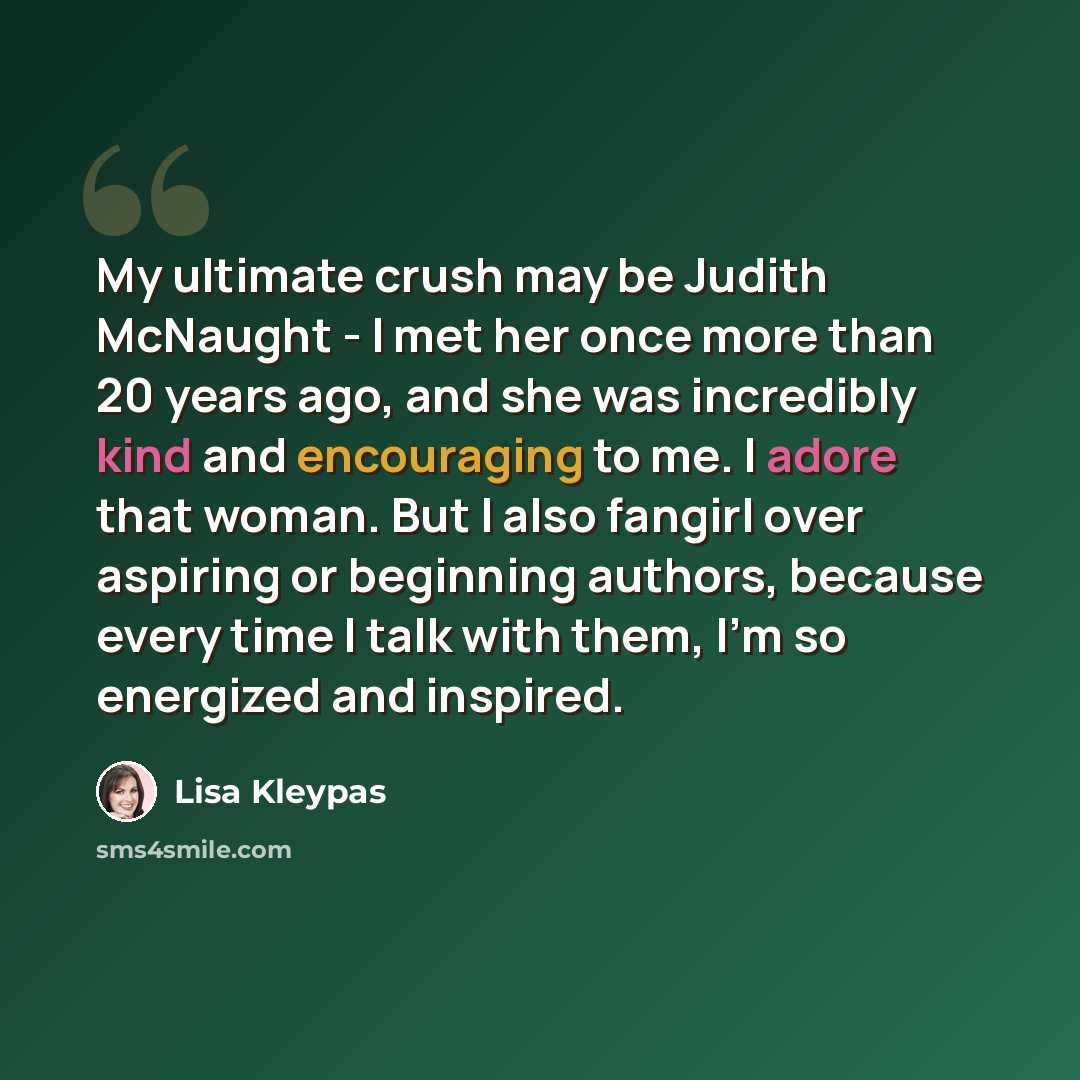 “My ultimate crush may be Judith McNaught - I met her once more than 20 years ago, and she was incredibly kind and encouraging to me. I adore that woman. But I also fangirl over aspiring or beginning authors, because every time I talk with them, I'm so energized and inspired.” quote by Lisa Kleypas