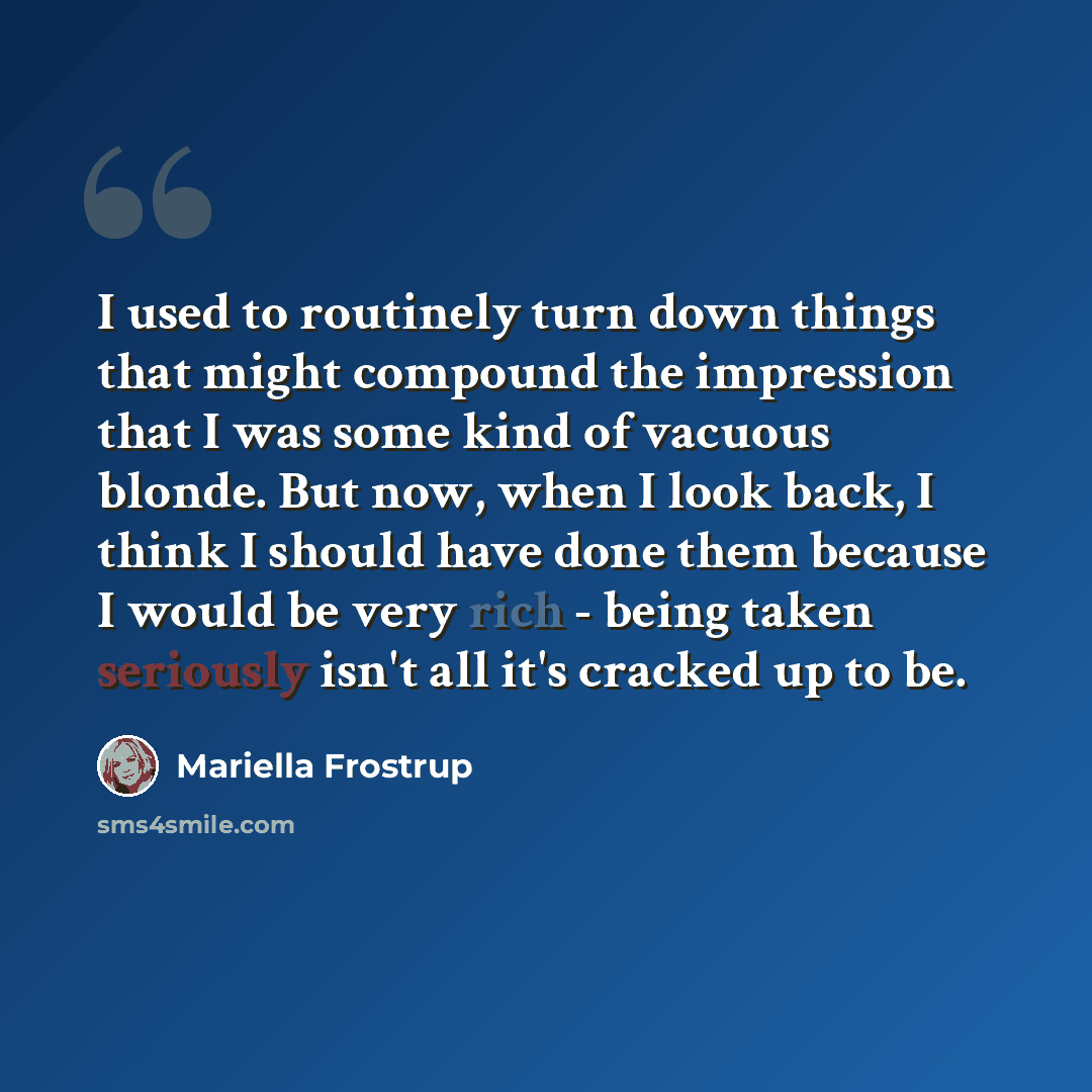 “I used to routinely turn down things that might compound the impression that I was some kind of vacuous blonde. But now, when I look back, I think I should have done them because I would be very rich - being taken seriously isn't all it's cracked up to be.” quote by Mariella Frostrup