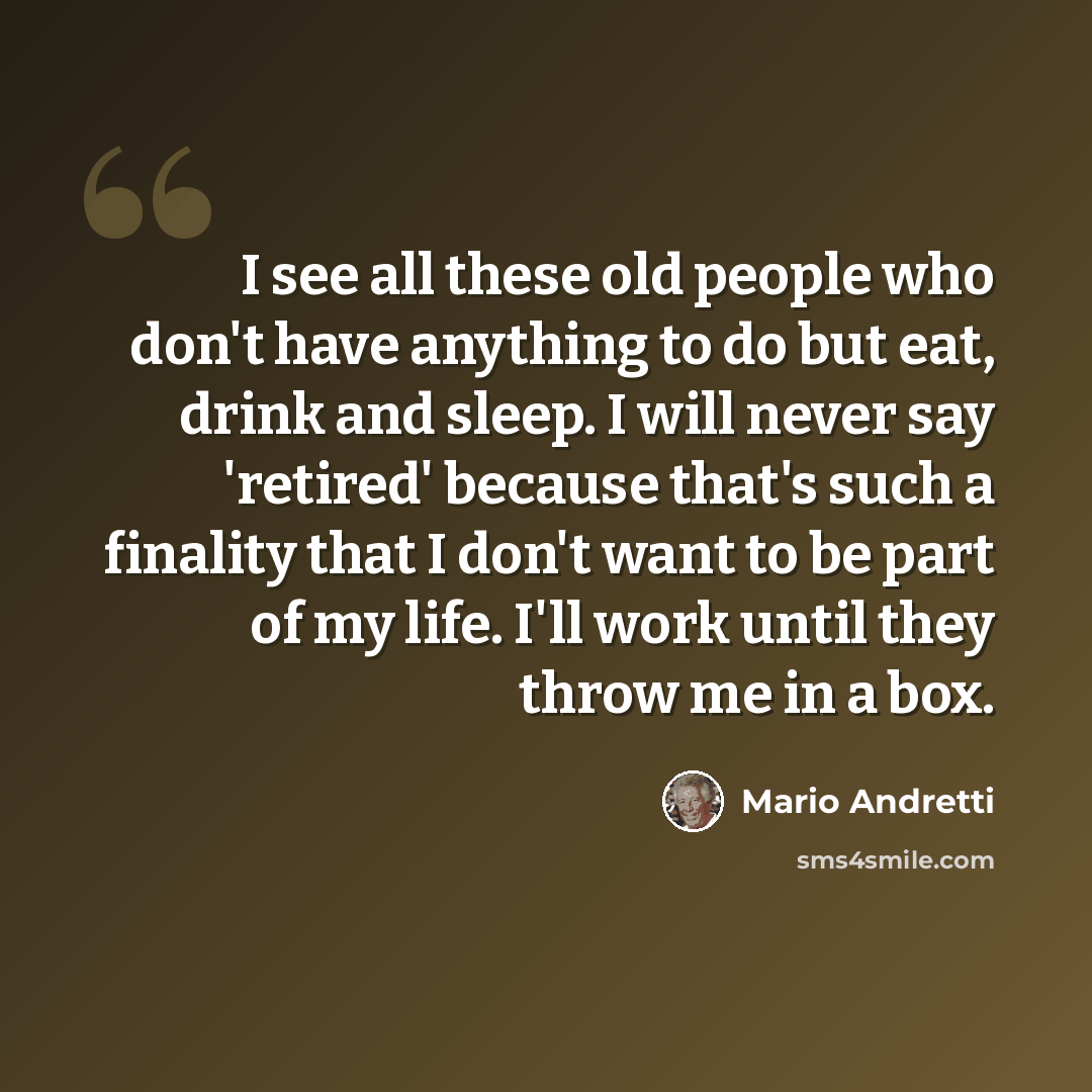 “I see all these old people who don't have anything to do but eat, drink and sleep. I will never say 'retired' because that's such a finality that I don't want to be part of my life. I'll work until they throw me in a box.” quote by Mario Andretti