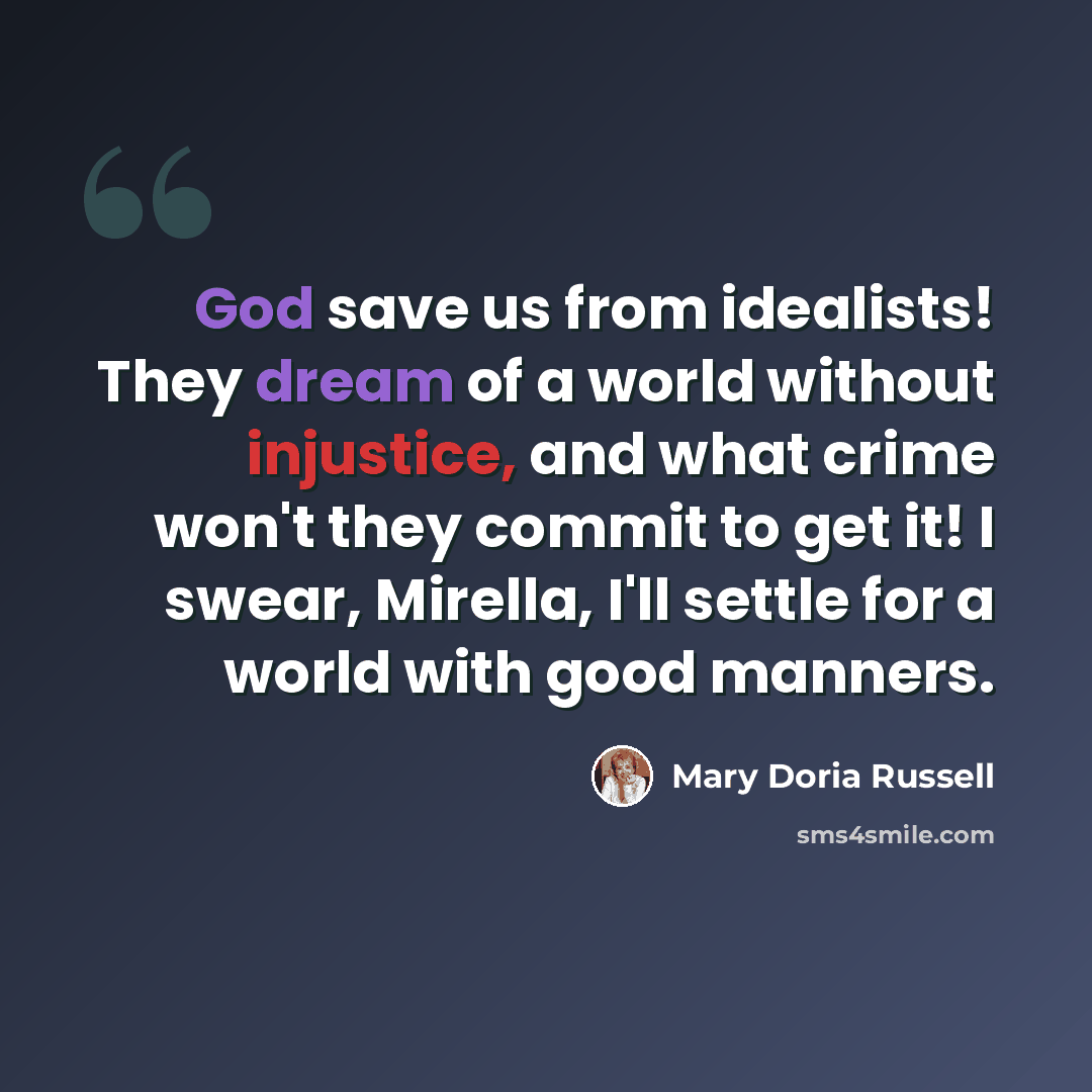 “God save us from idealists! They dream of a world without injustice, and what crime won't they commit to get it! I swear, Mirella, I'll settle for a world with good manners.” quote by Mary Doria Russell