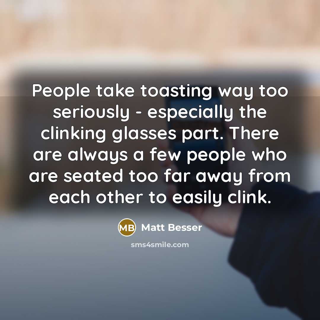 “People take toasting way too seriously - especially the clinking glasses part. There are always a few people who are seated too far away from each other to easily clink.” quote by Matt Besser