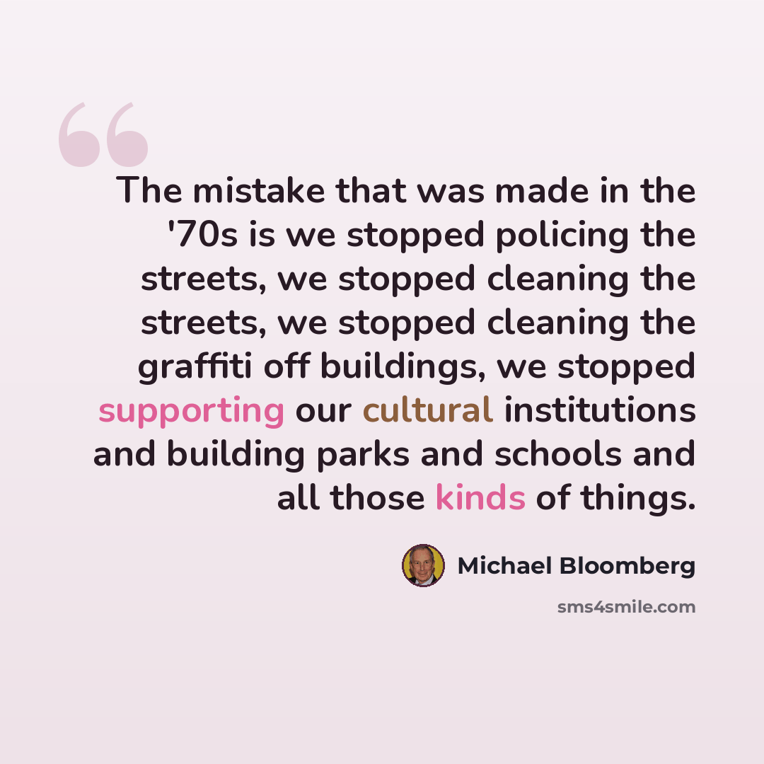 “The mistake that was made in the '70s is we stopped policing the streets, we stopped cleaning the streets, we stopped cleaning the graffiti off buildings, we stopped supporting our cultural institutions and building parks and schools and all those kinds of things.” quote by Michael Bloomberg
