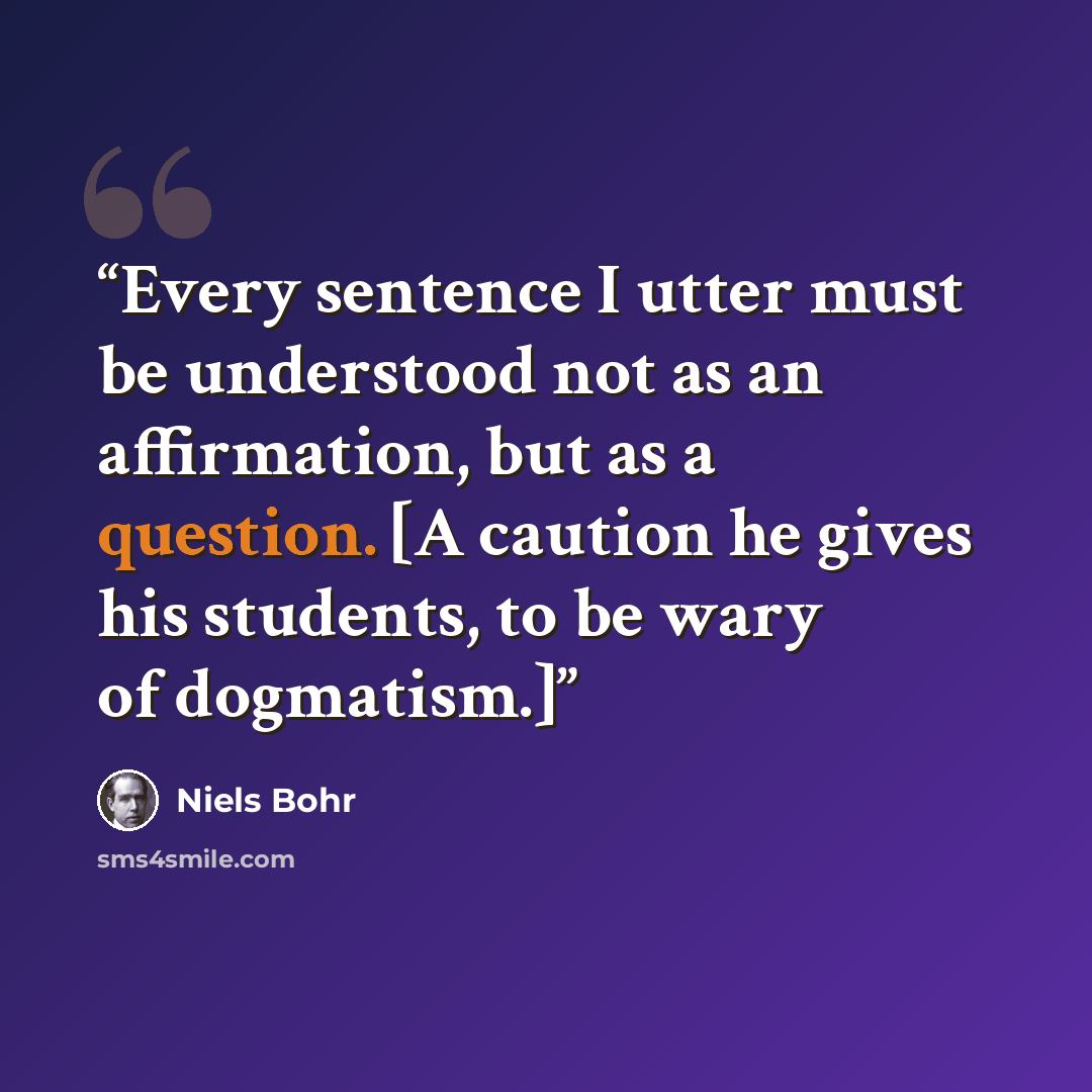 “Every sentence I utter must be understood not as an affirmation, but as a question. [A caution he gives his students, to be wary of dogmatism.]” quote by Niels Bohr
