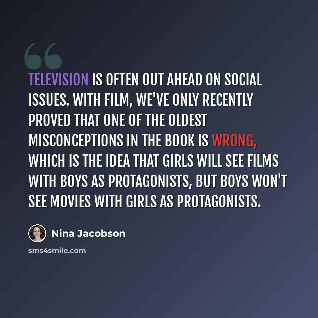 “Television is often out ahead on social issues. With film, we've only recently proved that one of the oldest misconceptions in the book is wrong, which is the idea that girls will see films with boys as protagonists, but boys won't see movies with girls as protagonists.” quote by Nina Jacobson