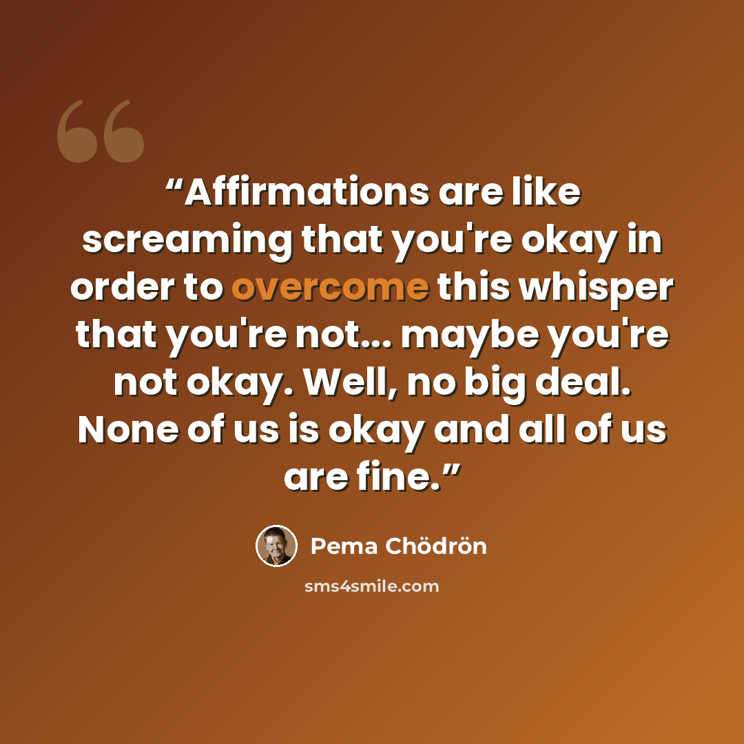 “Affirmations are like screaming that you're okay in order to overcome this whisper that you're not... maybe you're not okay. Well, no big deal. None of us is okay and all of us are fine.” quote by Pema Chödrön
