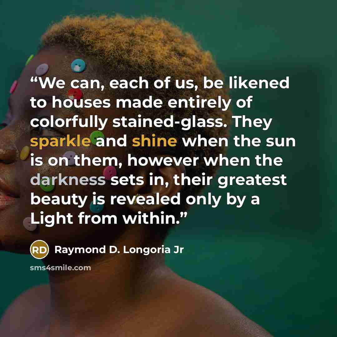 “We can, each of us, be likened to houses made entirely of colorfully stained-glass. They sparkle and shine when the sun is on them, however when the darkness sets in, their greatest beauty is revealed only by a Light from within.” quote by Raymond D. Longoria Jr