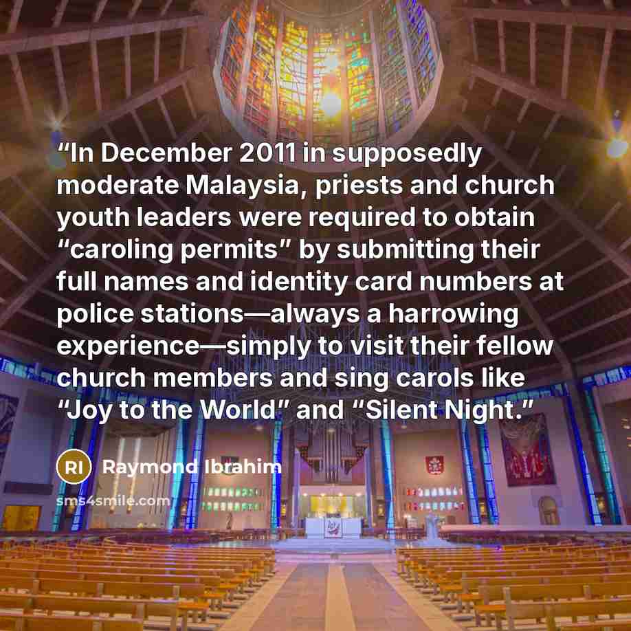 “In December 2011 in supposedly moderate Malaysia, priests and church youth leaders were required to obtain “caroling permits” by submitting their full names and identity card numbers at police stations—always a harrowing experience—simply to visit their fellow church members and sing carols like…” quote by Raymond Ibrahim