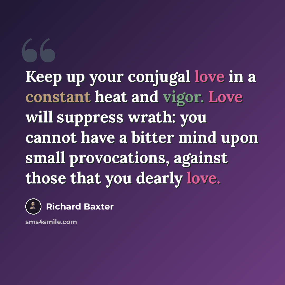“Keep up your conjugal love in a constant heat and vigor. Love will suppress wrath: you cannot have a bitter mind upon small provocations, against those that you dearly love.” quote by Richard Baxter