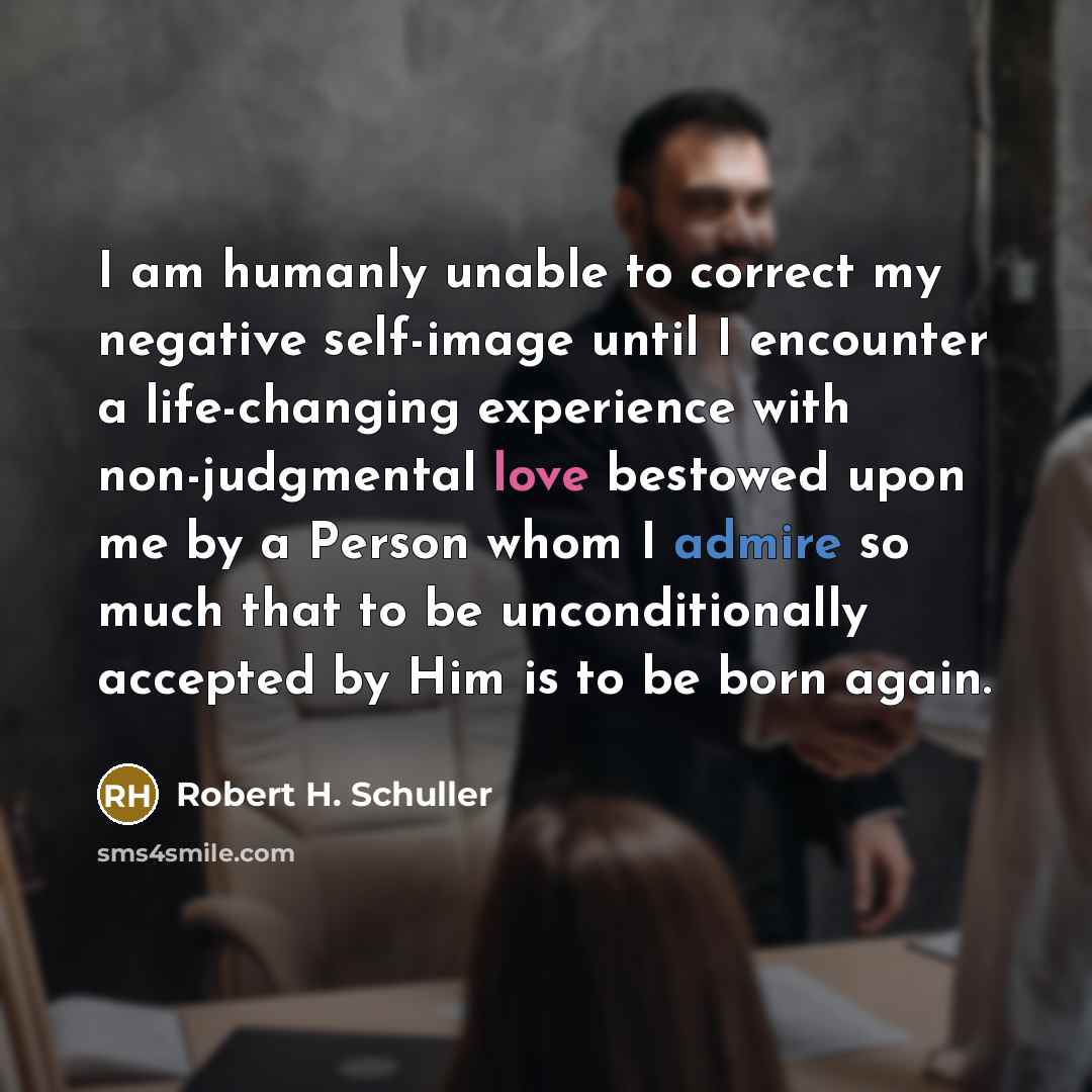 “I am humanly unable to correct my negative self-image until I encounter a life-changing experience with non-judgmental love bestowed upon me by a Person whom I admire so much that to be unconditionally accepted by Him is to be born again.” quote by Robert H. Schuller