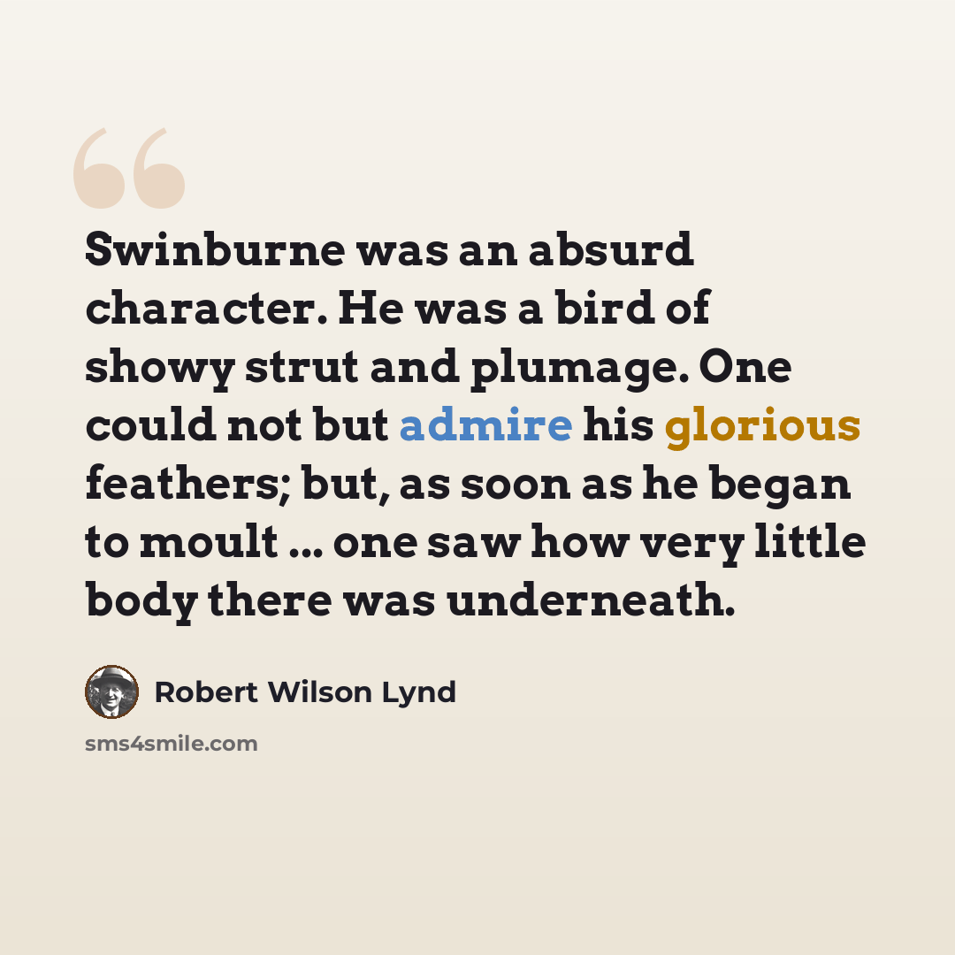 “Swinburne was an absurd character. He was a bird of showy strut and plumage. One could not but admire his glorious feathers; but, as soon as he began to moult ... one saw how very little body there was underneath.” quote by Robert Wilson Lynd