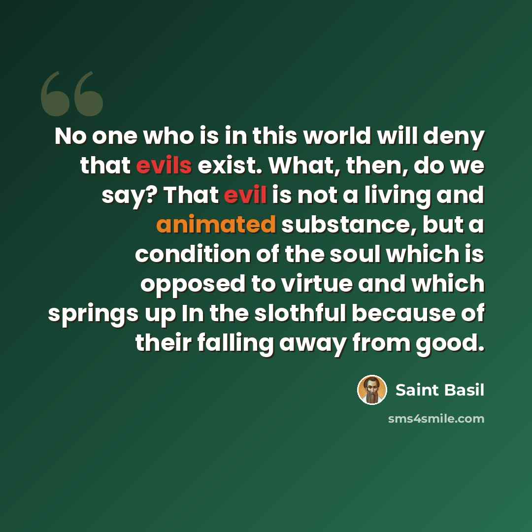 “No one who is in this world will deny that evils exist. What, then, do we say? That evil is not a living and animated substance, but a condition of the soul which is opposed to virtue and which springs up In the slothful because of their falling away from good.” quote by Saint Basil
