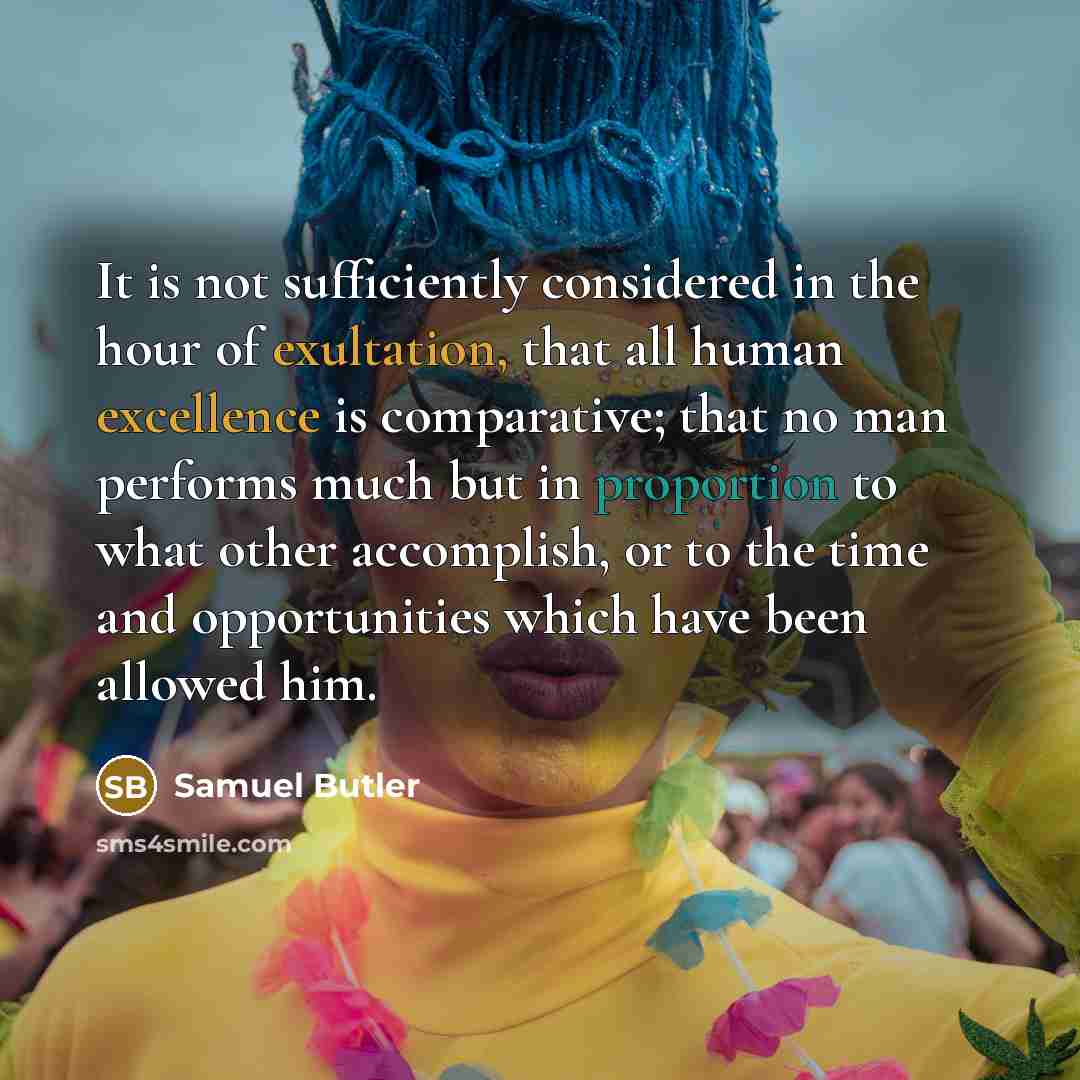 “It is not sufficiently considered in the hour of exultation, that all human excellence is comparative; that no man performs much but in proportion to what other accomplish, or to the time and opportunities which have been allowed him.” quote by Samuel Butler
