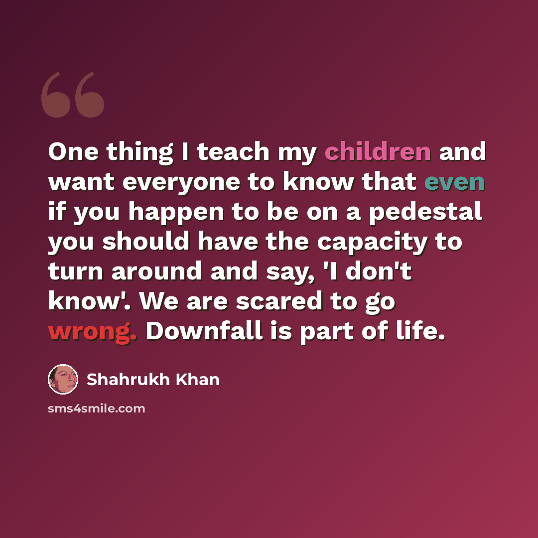 “One thing I teach my children and want everyone to know that even if you happen to be on a pedestal you should have the capacity to turn around and say, 'I don't know'. We are scared to go wrong. Downfall is part of life.” quote by Shahrukh Khan