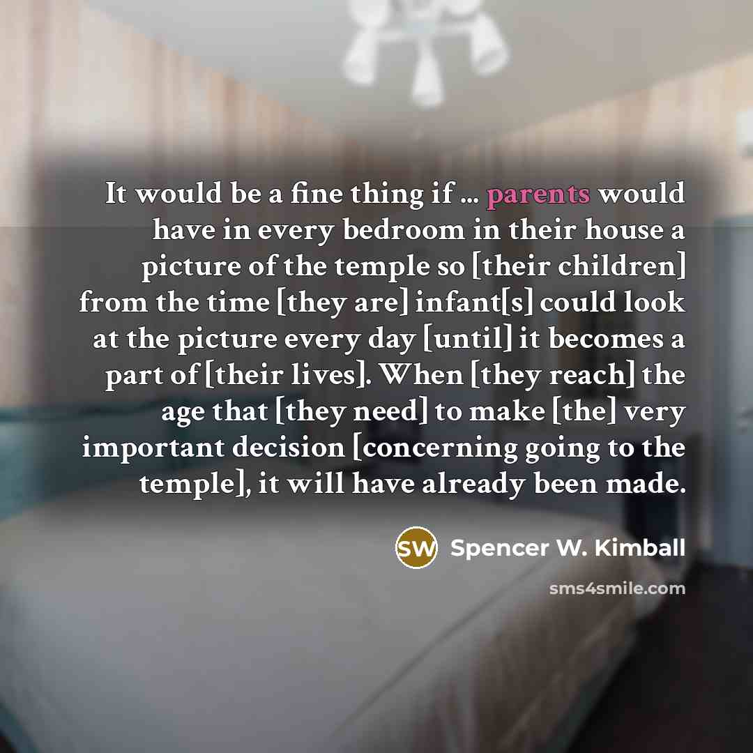 “It would be a fine thing if ... parents would have in every bedroom in their house a picture of the temple so [their children] from the time [they are] infant[s] could look at the picture every day [until] it becomes a part of [their lives]. When [they reach] the age that [they need] to make [the]…” quote by Spencer W. Kimball