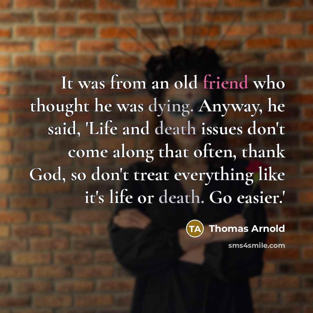 “It was from an old friend who thought he was dying. Anyway, he said, 'Life and death issues don't come along that often, thank God, so don't treat everything like it's life or death. Go easier.'” quote by Thomas Arnold