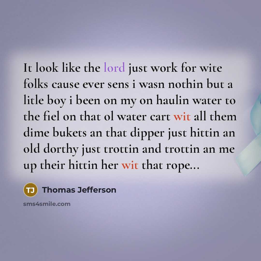 “It look like the lord just work for wite folks cause ever sens i wasn nothin but a litle boy i been on my on haulin water to the fiel on that ol water cart wit all them dime bukets an that dipper just hittin an old dorthy just trottin and trottin an me up their hittin her wit that rope...” quote by Thomas Jefferson