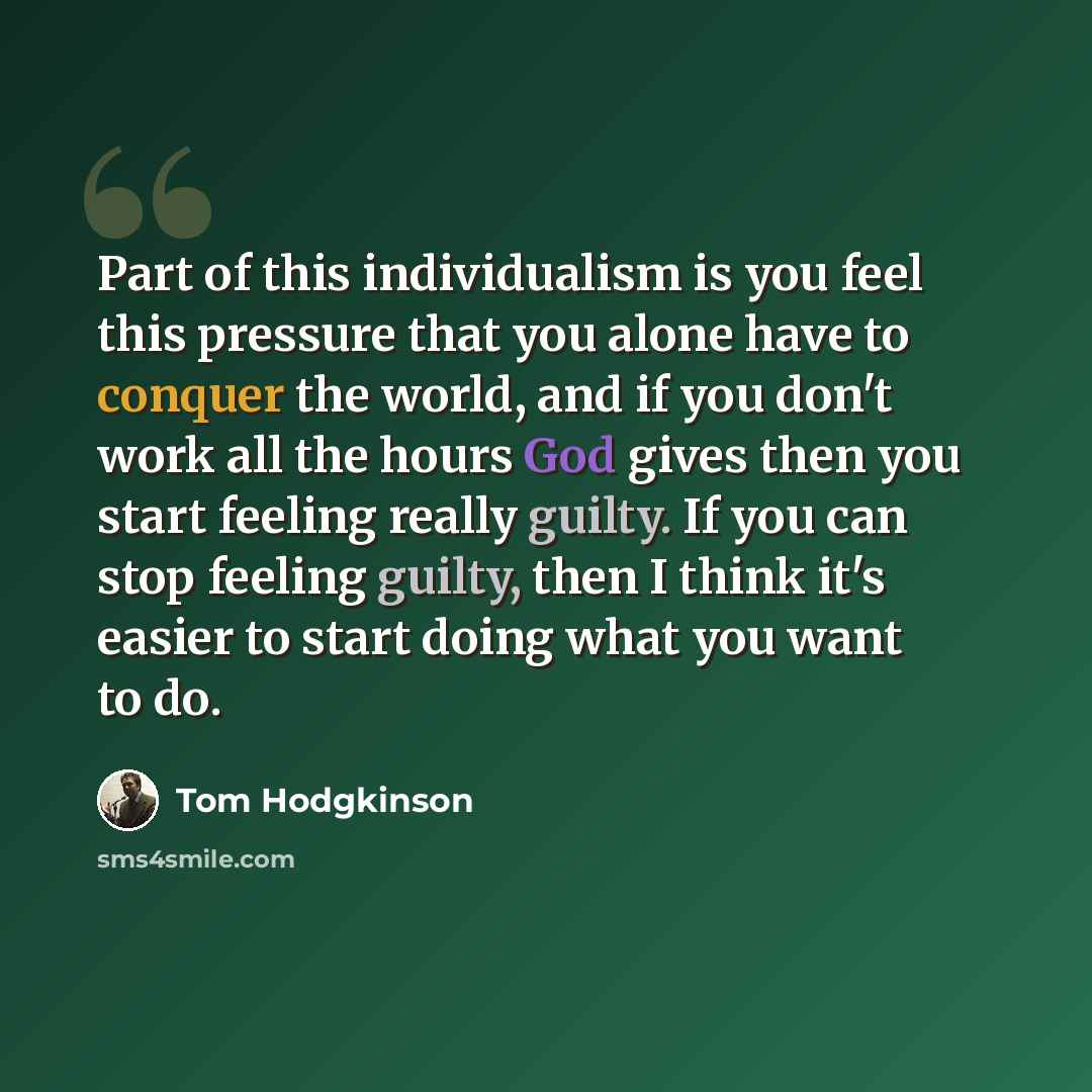 “Part of this individualism is you feel this pressure that you alone have to conquer the world, and if you don't work all the hours God gives then you start feeling really guilty. If you can stop feeling guilty, then I think it's easier to start doing what you want to do.” quote by Tom Hodgkinson