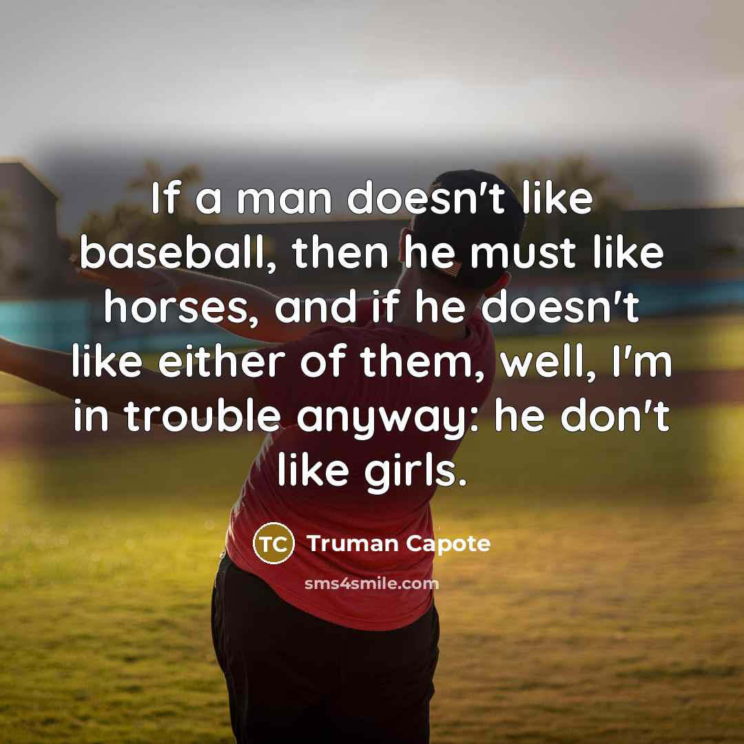 “If a man doesn't like baseball, then he must like horses, and if he doesn't like either of them, well, I'm in trouble anyway: he don't like girls.” quote by Truman Capote