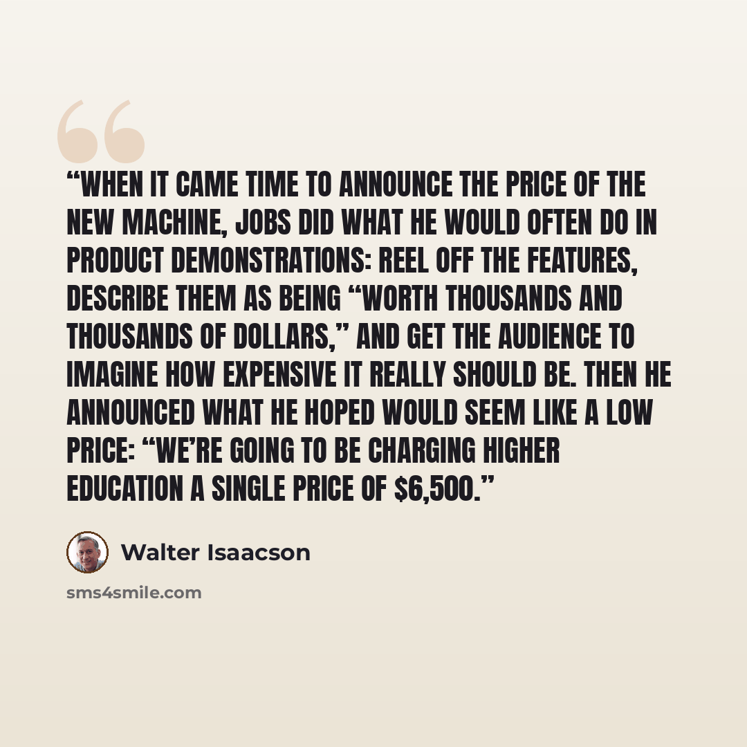 “When it came time to announce the price of the new machine, Jobs did what he would often do in product demonstrations: reel off the features, describe them as being “worth thousands and thousands of dollars,” and get the audience to imagine how expensive it really should be. Then he announced what…” quote by Walter Isaacson