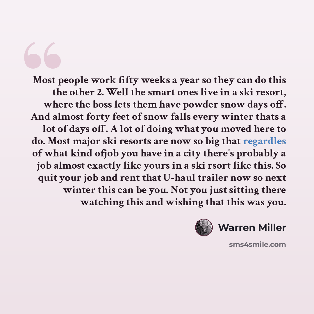 “Most people work fifty weeks a year so they can do this the other 2. Well the smart ones live in a ski resort, where the boss lets them have powder snow days off. And almost forty feet of snow falls every winter thats a lot of days off. A lot of doing what you moved here to do. Most major ski…” quote by Warren Miller