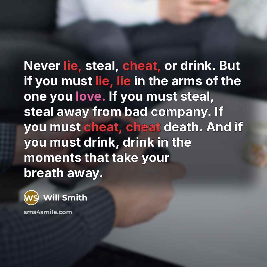 “Never lie, steal, cheat, or drink. But if you must lie, lie in the arms of the one you love. If you must steal, steal away from bad company. If you must cheat, cheat death. And if you must drink, drink in the moments that take your breath away.” quote by Will Smith