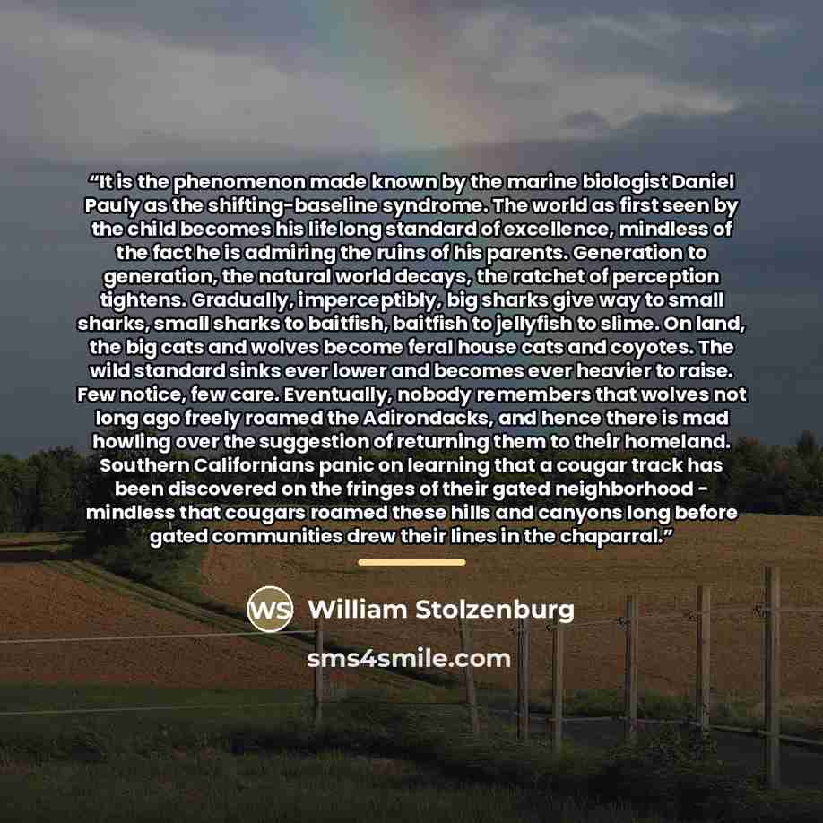 “It is the phenomenon made known by the marine biologist Daniel Pauly as the shifting-baseline syndrome. The world as first seen by the child becomes his lifelong standard of excellence, mindless of the fact he is admiring the ruins of his parents. Generation to generation, the natural world…” quote by William Stolzenburg