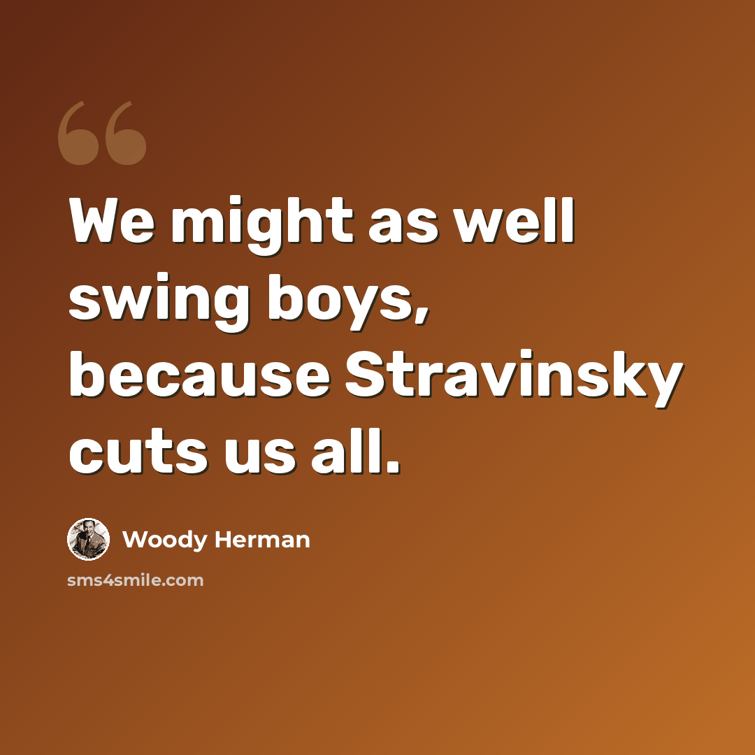 “We might as well swing boys, because Stravinsky cuts us all.” quote by Woody Herman