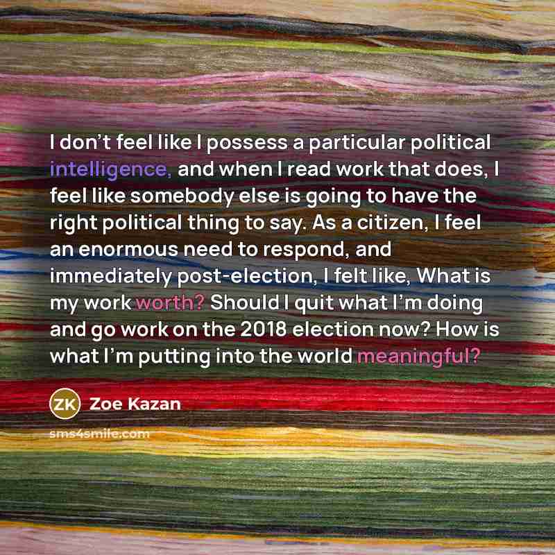 “I don't feel like I possess a particular political intelligence, and when I read work that does, I feel like somebody else is going to have the right political thing to say. As a citizen, I feel an enormous need to respond, and immediately post-election, I felt like, What is my work worth? Should…” quote by Zoe Kazan