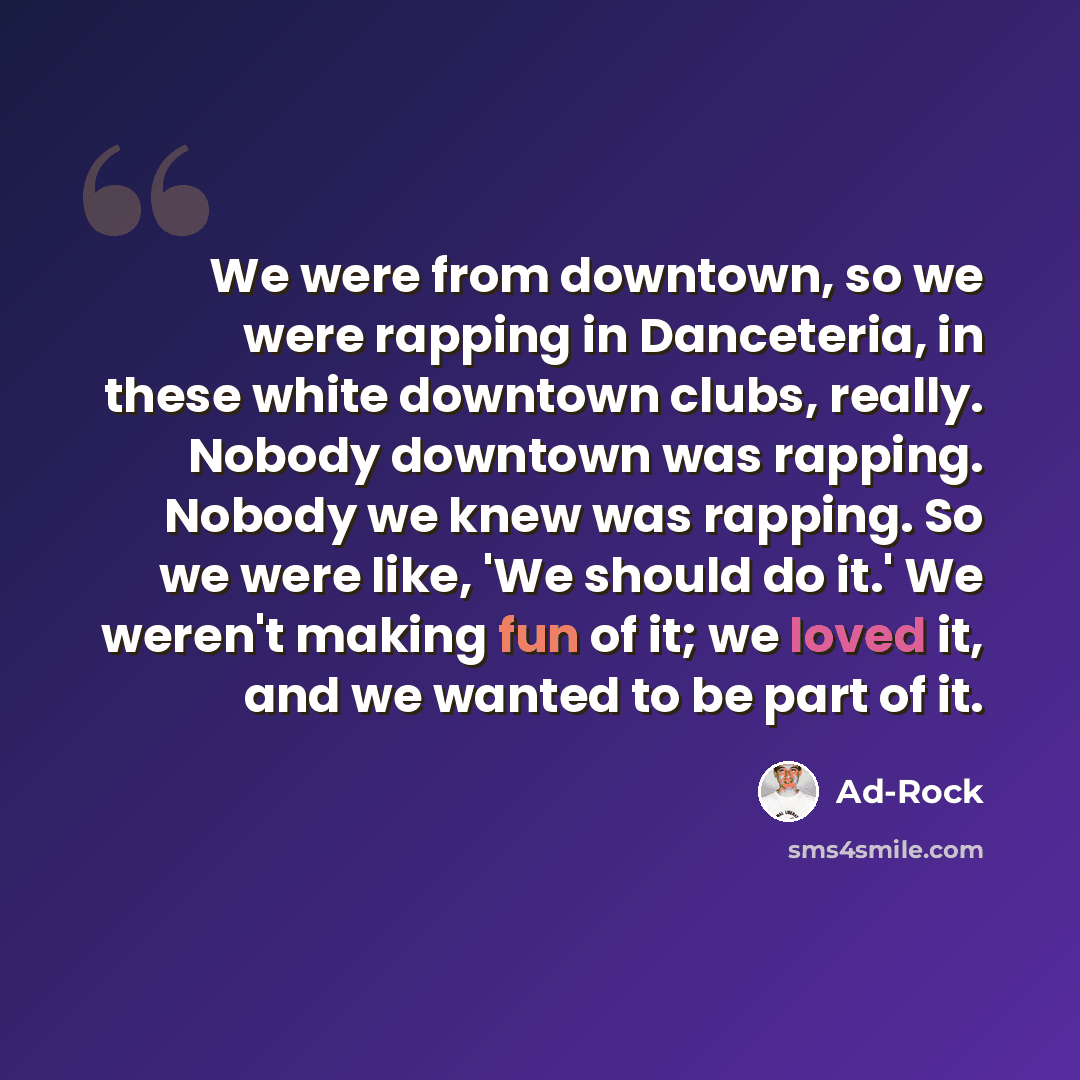 “We were from downtown, so we were rapping in Danceteria, in these white downtown clubs, really. Nobody downtown was rapping. Nobody we knew was rapping. So we were like, 'We should do it.' We weren't making fun of it; we loved it, and we wanted to be part of it.” quote by Ad-Rock