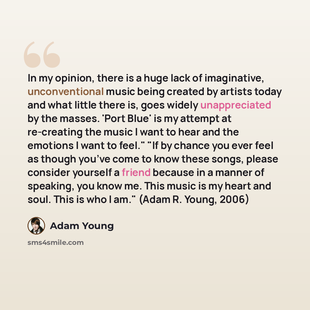 “In my opinion, there is a huge lack of imaginative, unconventional music being created by artists today and what little there is, goes widely unappreciated by the masses. 'Port Blue' is my attempt at re-creating the music I want to hear and the emotions I want to feel." "If by chance you ever feel…” quote by Adam Young