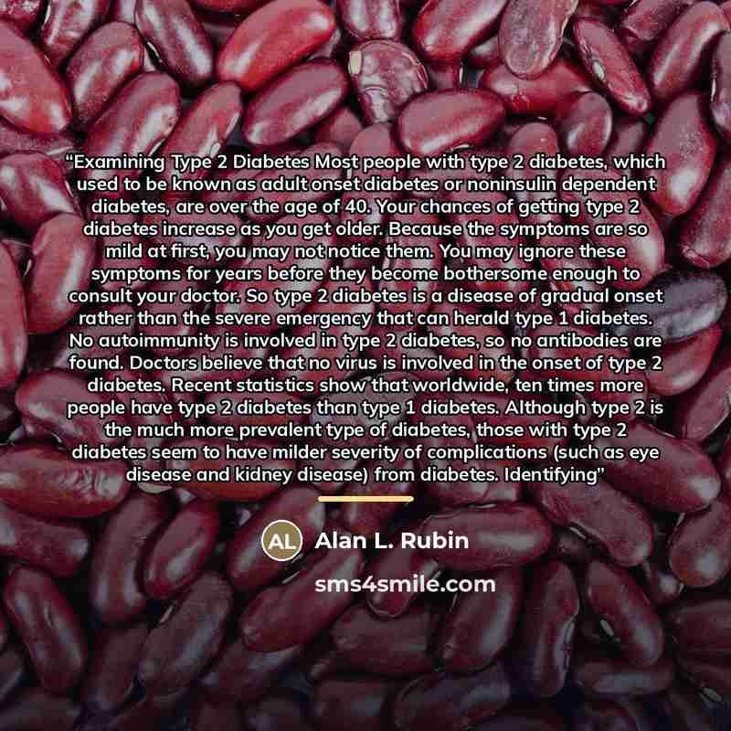 “Examining Type 2 Diabetes Most people with type 2 diabetes, which used to be known as adult onset diabetes or noninsulin dependent diabetes, are over the age of 40. Your chances of getting type 2 diabetes increase as you get older. Because the symptoms are so mild at first, you may not notice…” quote by Anonymous