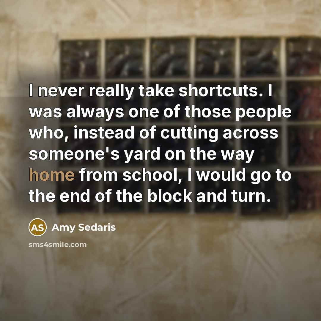 “I never really take shortcuts. I was always one of those people who, instead of cutting across someone's yard on the way home from school, I would go to the end of the block and turn.” quote by Amy Sedaris