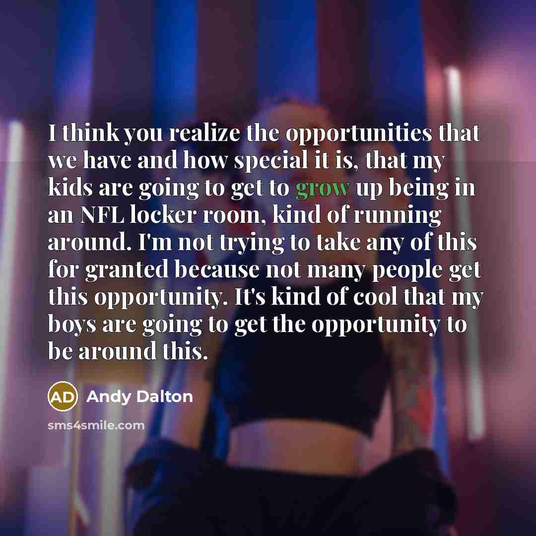 “I think you realize the opportunities that we have and how special it is, that my kids are going to get to grow up being in an NFL locker room, kind of running around. I'm not trying to take any of this for granted because not many people get this opportunity. It's kind of cool that my boys are…” quote by Andy Dalton