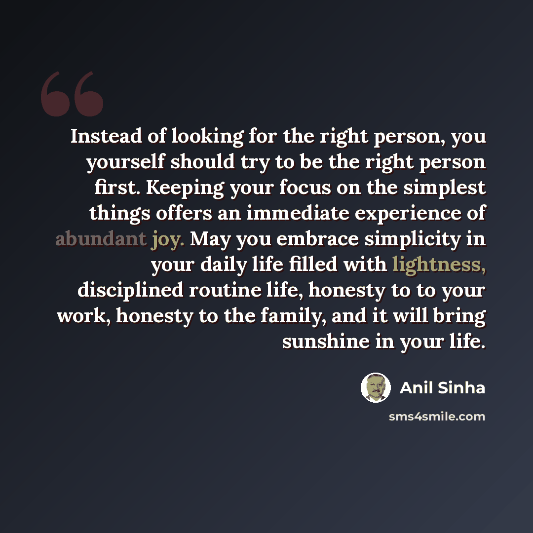 “Instead of looking for the right person, you yourself should try to be the right person first. Keeping your focus on the simplest things offers an immediate experience of abundant joy. May you embrace simplicity in your daily life filled with lightness, disciplined routine life, honesty to to your…” quote by Anil Sinha