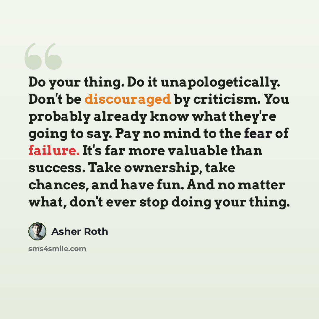 “Do your thing. Do it unapologetically. Don't be discouraged by criticism. You probably already know what they're going to say. Pay no mind to the fear of failure. It's far more valuable than success. Take ownership, take chances, and have fun. And no matter what, don't ever stop doing your thing.” quote by Asher Roth