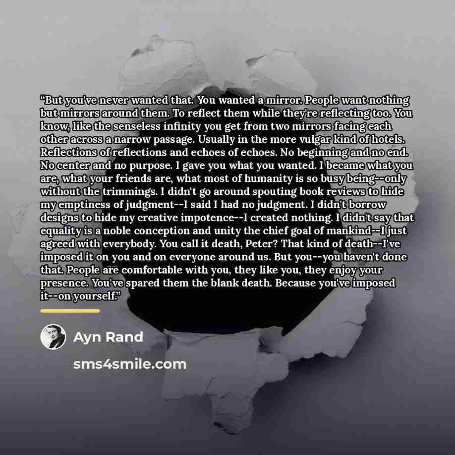 “But you've never wanted that. You wanted a mirror. People want nothing but mirrors around them. To reflect them while they're reflecting too. You know, like the senseless infinity you get from two mirrors facing each other across a narrow passage. Usually in the more vulgar kind of hotels…” quote by Ayn Rand