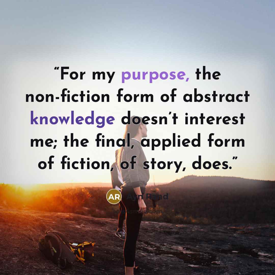 “For my purpose, the non-fiction form of abstract knowledge doesn’t interest me; the final, applied form of fiction, of story, does.” quote by Ayn Rand