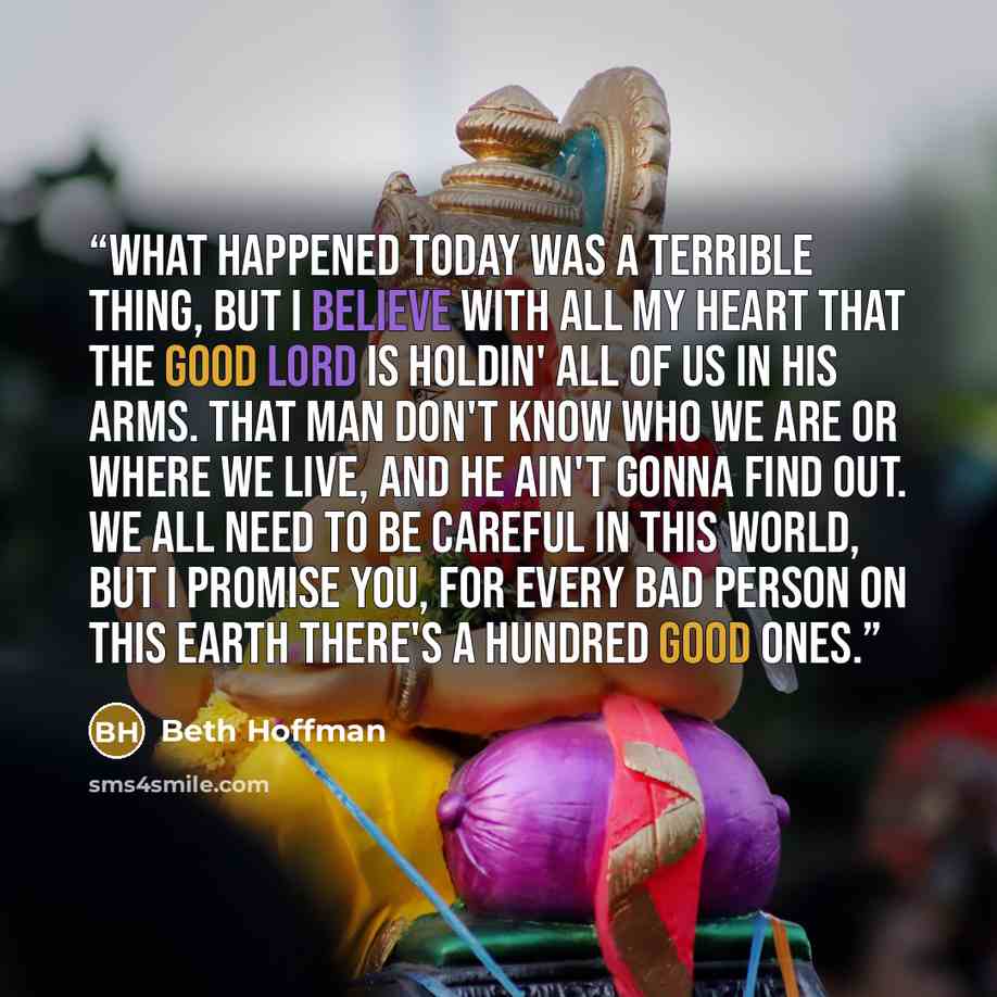 “What happened today was a terrible thing, but I believe with all my heart that the Good Lord is holdin' all of us in His arms. That man don't know who we are or where we live, and he ain't gonna find out. We all need to be careful in this world, but I promise you, for every bad person on this…” quote by Beth Hoffman