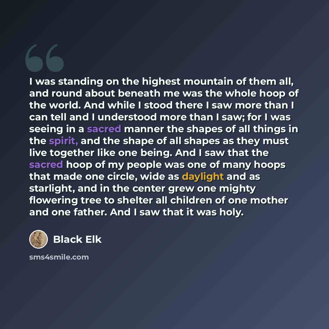 “I was standing on the highest mountain of them all, and round about beneath me was the whole hoop of the world. And while I stood there I saw more than I can tell and I understood more than I saw; for I was seeing in a sacred manner the shapes of all things in the spirit, and the shape of all…” quote by Black Elk
