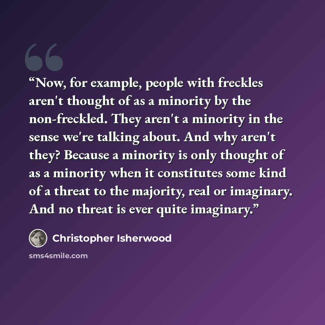 “Now, for example, people with freckles aren't thought of as a minority by the non-freckled. They aren't a minority in the sense we're talking about. And why aren't they? Because a minority is only thought of as a minority when it constitutes some kind of a threat to the majority, real or…” quote by Christopher Isherwood