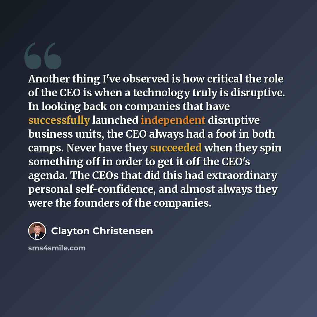 “Another thing I've observed is how critical the role of the CEO is when a technology truly is disruptive. In looking back on companies that have successfully launched independent disruptive business units, the CEO always had a foot in both camps. Never have they succeeded when they spin something…” quote by Clayton Christensen