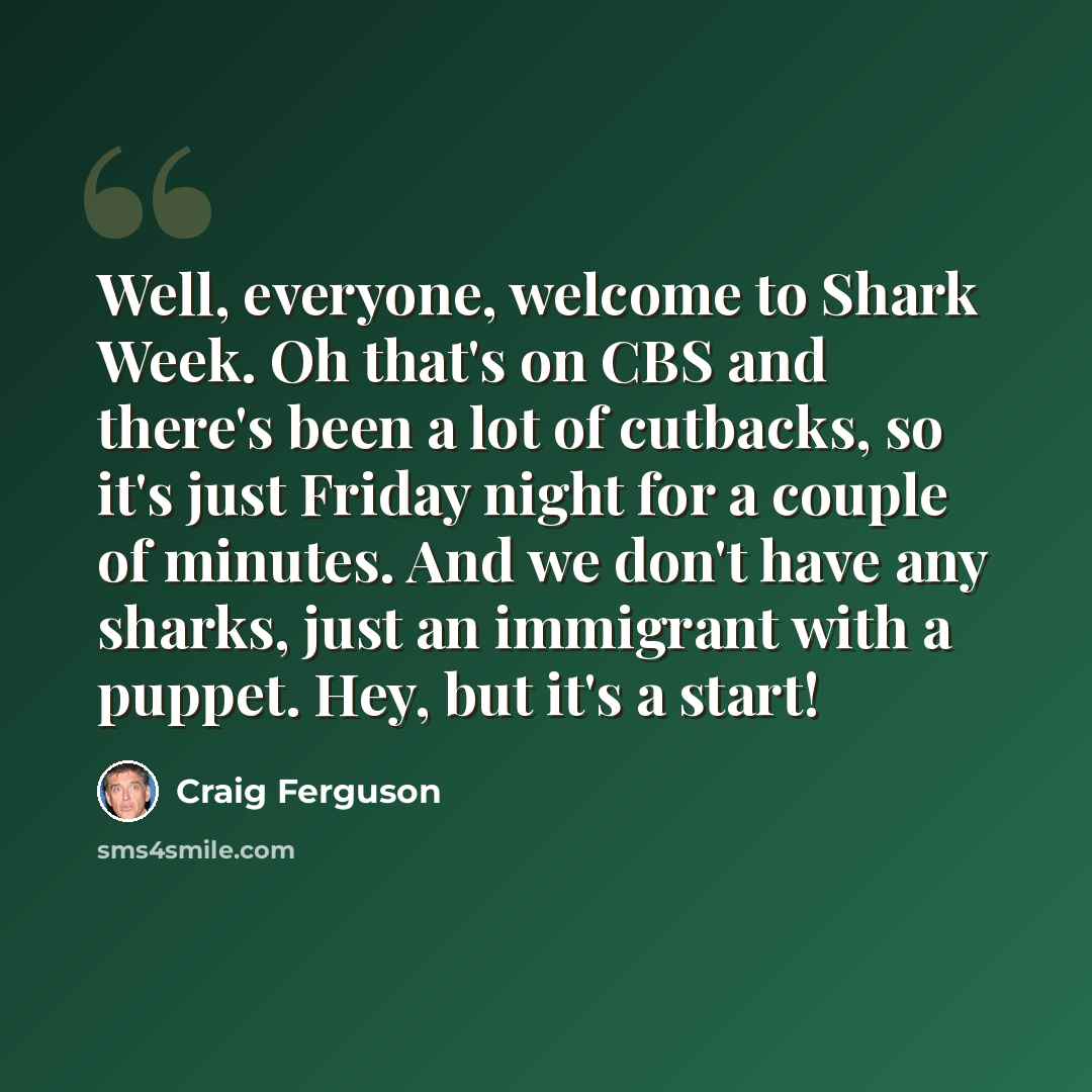 “Well, everyone, welcome to Shark Week. Oh that's on CBS and there's been a lot of cutbacks, so it's just Friday night for a couple of minutes. And we don't have any sharks, just an immigrant with a puppet. Hey, but it's a start!” quote by Craig Ferguson